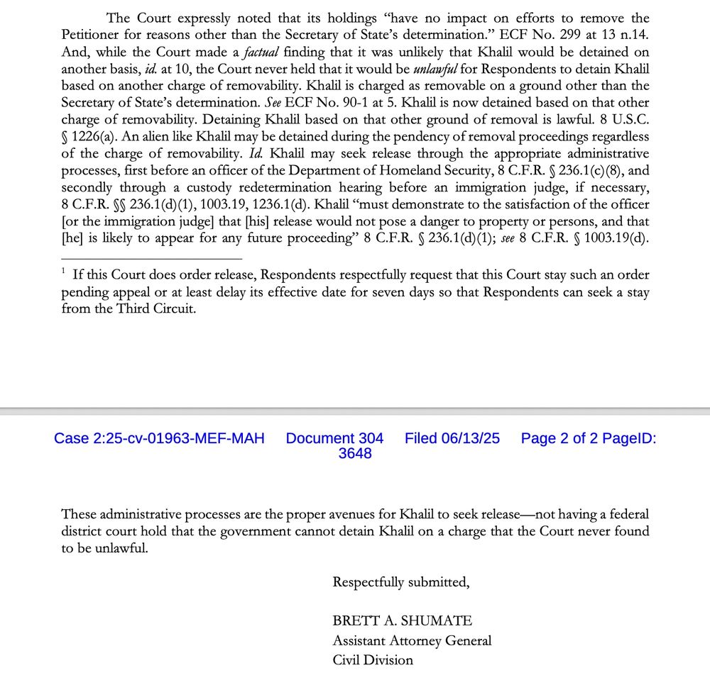 The Court expressly noted that its holdings "have no impact on efforts to remove the Petitioner for reasons other than the Secretary of State's determination." ECF No. 299 at 13 n.14.
And, while the Court made a factual finding that it was unlikely that Khalil would be detained on another basis, id. at 10, the Court never held that it would be unlawful for Respondents to detain Khalil based on another charge of removability. Khalil is charged as removable on a ground other than the Secretary of State's determination. See ECF No. 90-1 at 5. Khalil is now detained based on that other charge of removability. Detaining Khalil based on that other ground of removal is lawful. & U.S.C.
§ 1226(a). An alien like Khalil may be detained during the pendency of removal proceedings regardless of the charge of removability. Id. Khalil may seek release through the appropriate administrative processes, first before an officer of the Department of Homeland Security, 8 C.F.R. § 236.1 (c) (8), and secondly through a custody redetermination hearing before an immigration judge, if necessary,
8 C.F.R. SS 236.1 (d) (1), 1003.19, 1236.1(d). Khalil "must demonstrate to the satisfaction of the officer [or the immigration judge] that [his] release would not pose a danger to property of persons, and that [he] is likely to appear for any future proceeding" 8 C.F.R. § 236.1(d) (1); see 8 C.F.R. § 1003.19(d).
' If this Court does order release, Respondents respectfully request that this Court stay such an order pending appeal or at least delay its effective date for seven days so that Respondents can seek a stay from the Third Circuit. These administrative processes are the proper avenues for Khalil to seek release— not having a federal district court hold that the government cannot detain Khalil on a charge that the Court never found to be unlawful.
Respectfully submitted,
BRETT A. SHUMATE
Assistant Attorney General
Civil Division