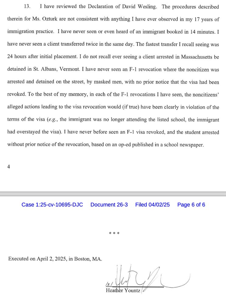 13. I have reviewed the Declaration of David Wesling. The procedures described
therein for Ms. Ozturk are not consistent with anything I have ever observed in my 17 years of
immigration practice. I have never seen or even heard of an immigrant booked in 14 minutes. I
have never seen a client transferred twice in the same day. The fastest transfer I recall seeing was
24 hours after initial placement. I do not recall ever seeing a client arrested in Massachusetts be
detained in St. Albans, Vermont. I have never seen an F-1 revocation where the noncitizen was
arrested and detained on the street, by masked men, with no prior notice that the visa had been revoked. To the best of my memory, in each of the F-1 revocations I have seen, the noncitizens' alleged actions leading to the visa revocation would (if true) have been clearly in violation of the
terms of the visa (e.g., the immigrant was no longer attending the listed school, the immigrant
had overstayed the visa). I have never before seen an F-1 visa revoked, and the student arrested
without prior notice of the revocation, based on an op-ed published in a school newspaper.

Executed on April 2, 2025, in Boston, MA.
Heather Yountz