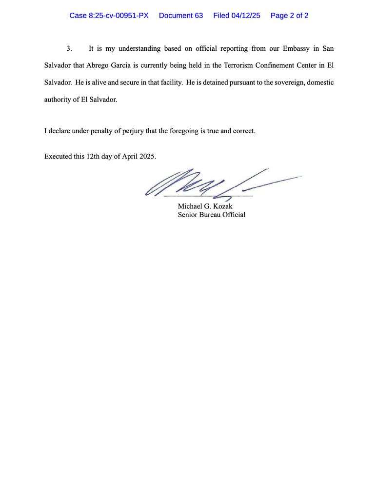 It is my understanding based on official reporting from our Embassy in San
Salvador that Abrego Garcia is currently being held in the Terrorism Confinement Center in El
Salvador. He is alive and secure in that facility. He is detained pursuant to the sovereign, domestic authority of El Salvador.
I declare under penalty of perjury that the foregoing is true and correct.
Executed this 12th day of April 2025.
442-
Michael G. Kozak
Senior Bureau Official