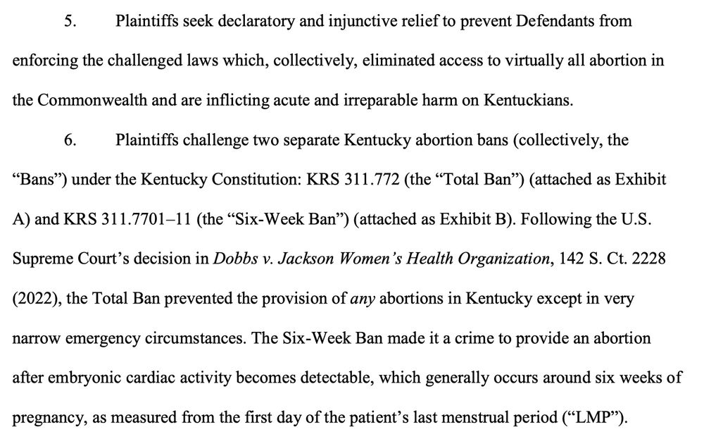 5. Plaintiffs seek declaratory and injunctive relief to prevent Defendants from enforcing the challenged laws which, collectively, eliminated access to virtually all abortion in the Commonwealth and are inflicting acute and irreparable harm on Kentuckians.

6. Plaintiffs challenge two separate Kentucky abortion bans (collectively, the “Bans”) under the Kentucky Constitution: KRS 311.772 (the “Total Ban”) (attached as Exhibit

A) and KRS 311.7701–11 (the “Six-Week Ban”) (attached as Exhibit B). Following the U.S. Supreme Court’s decision in Dobbs v. Jackson Women’s Health Organization, 142 S. Ct. 2228 (2022), the Total Ban prevented the provision of any abortions in Kentucky except in very narrow emergency circumstances. The Six-Week Ban made it a crime to provide an abortion after embryonic cardiac activity becomes detectable, which generally occurs around six weeks of pregnancy, as measured from the first day of the patient’s last menstrual period (“LMP”)