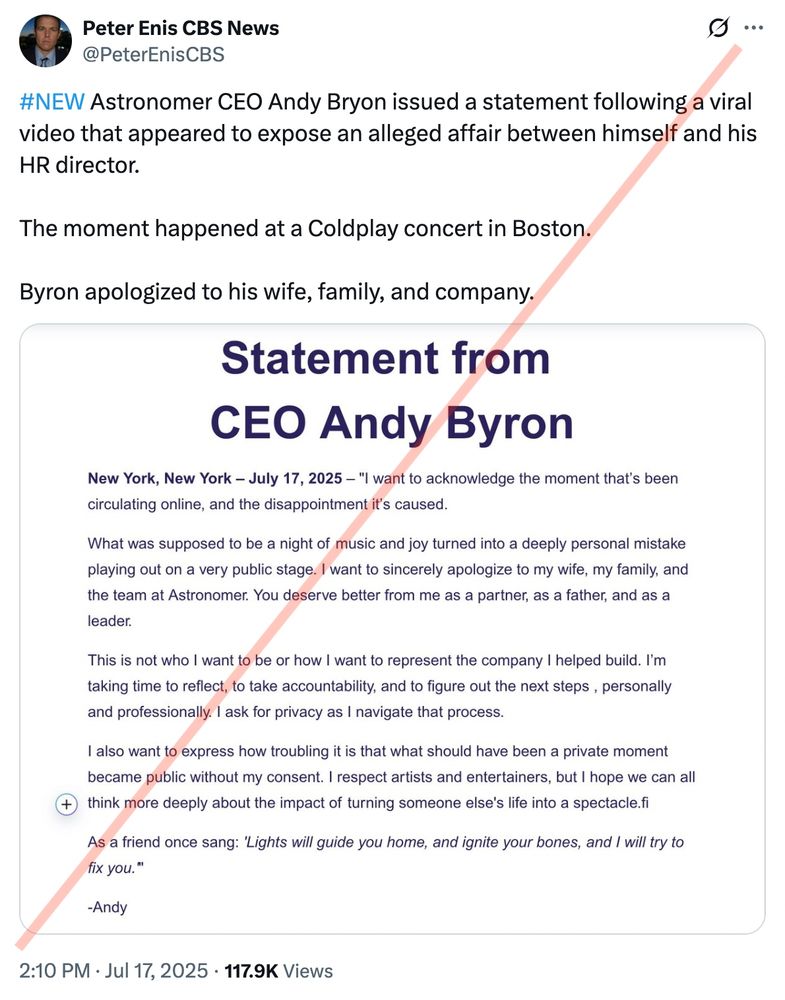 Tweet by someone using the handle "Peter Enis CBS News"

Peter Enis CBS News
@PeterEnisCBS
g...
#NEW Astronomer CEO Andy Bryon issued a statement following a viral video that appeared to expose an alleged affair between himself and his
HR director.
The moment happened at a Coldplay concert in Boston.
Byron apologized to his wife, family, and company.

Statement from
CEO Andy Byron
New York, New York - July 17, 2025 - "I want to acknowledge the moment that's been circulating online, and the disappointment it's caused.
What was supposed to be a night of music and joy turned into a deeply personal mistake playing out on a very public stage. I want to sincerely apologize to my wife, my family, and the team at Astronomer. You deserve better from me as a partner, as a father, and as a leader.
This is not who I want to be or how I want to represent the company I helped build. I'm taking time to reflect, to take accountability, and to figure out the next steps, personally and professionally. I ask for privacy as I navigate that process.
I also want to express how troubling it is that what should have been a private moment became public without my consent. I respect artists and entertainers, but I hope we can all
+ think more deeply about the impact of turning someone else's life into a spectacle.fi
As a friend once sang: 'Lights will guide you home, and ignite your bones, and I will try to fix you."
-Andy