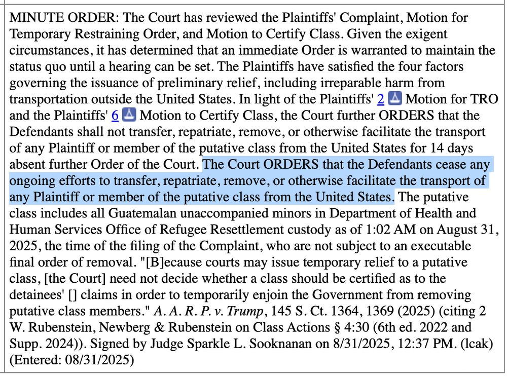 MINUTE ORDER: The Court has reviewed the Plaintiffs' Complaint, Motion for Temporary Restraining Order, and Motion to Certify Class. Given the exigent circumstances, it has determined that an immediate Order is warranted to maintain the status quo until a hearing can be set. The Plaintiffs have satisfied the four factors governing the issuance of preliminary relief, including irreparable harm from transportation outside the United States. In light of the Plaintiffs' 2 A Motion for TRO and the Plaintiffs' 6 A Motion to Certify Class, the Court further ORDERS that the Defendants shall not transfer, repatriate, remove, or otherwise facilitate the transport of any Plaintiff or member of the putative class from the United States for 14 days absent further Order of the Court. The Court ORDERS that the Defendants cease any ongoing efforts to transfer, repatriate, remove, or otherwise facilitate the transport of any Plaintiff or member of the putative class from the United States. The putative class includes all Guatemalan unaccompanied minors in Department of Health and Human Services Office of Refugee Resettlement custody as of 1:02 AM on August 31, 2025, the time of the filing of the Complaint, who are not subject to an executable final order of removal. 