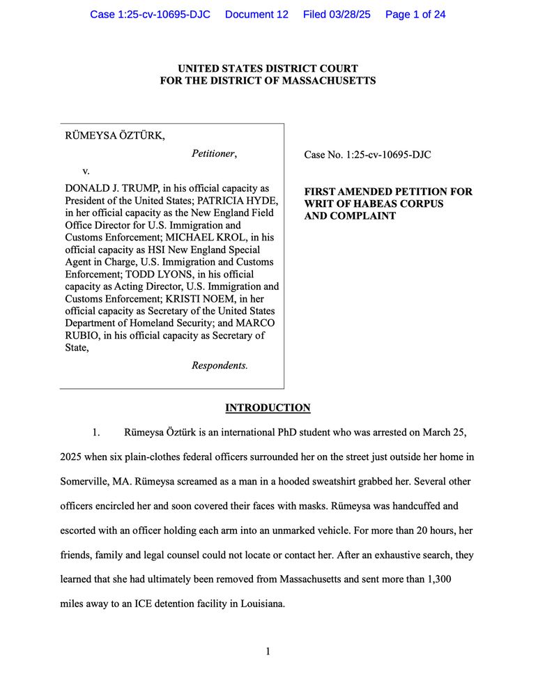 INTRODUCTION
Rümeysa Öztürk is an international PhD student who was arrested on March 25,
2025 when six plain-clothes federal officers surrounded her on the street just outside her home in
Somerville, MA. Rümeysa screamed as a man in a hooded sweatshirt grabbed her. Several other
officers encircled her and soon covered their faces with masks. Rümeysa was handcuffed and
escorted with an officer holding each arm into an unmarked vehicle. For more than 20 hours, her friends, family and legal counsel could not locate or contact her. After an exhaustive search, they learned that she had ultimately been removed from Massachusetts and sent more than 1,300
miles away to an ICE detention facility in Louisiana.