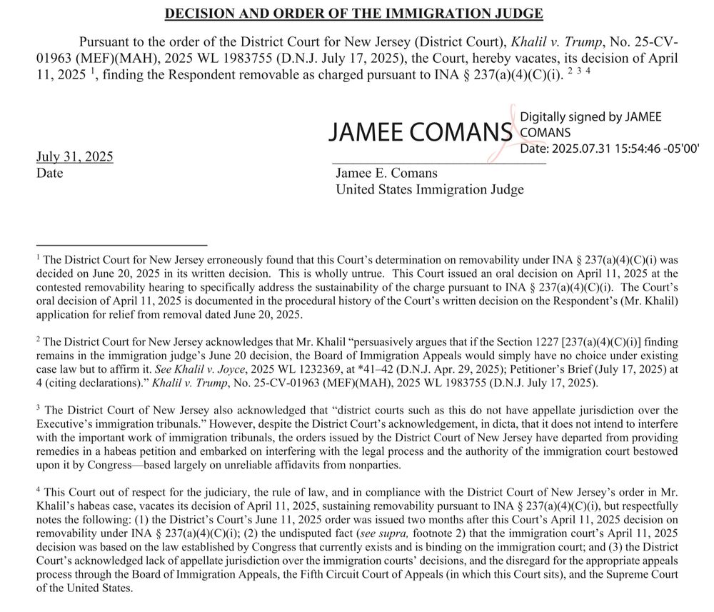 DECISION AND ORDER OF THE IMMIGRATION JUDGE
Pursuant to the order of the District Court for New Jersey (District Court), Khalil v. Trump, No. 25-CV-01963 (MEF)(MAH), 2025 WL 1983755 (D.N.J. July 17, 2025), the Court, hereby vacates, its decision of April 11, 2025 !,
, finding the Respondent removable as charged pursuant to INA § 237(a)(4)(C)(i). 2 3 4
Digitally signed by JAMEE
JAMEE COMANS COMANS
Date: 2025.07.31 15:54:46 -05'00'
July 31, 2025
Date
Jamee E. Comans
United States Immigration Judge
' The District Court for New Jersey erroneously found that this Court's determination on removability under INA § 237(a)(4)(C)(i) was decided on June 20, 2025 in its written decision. This is wholly untrue. This Court issued an oral decision on April 11, 2025 at the contested removability hearing to specifically address the sustainability of the charge pursuant to INA § 237(a)(4)(C)(i). The Court's oral decision of April 11, 2025 is documented in the procedural history of the Court's written decision on the Respondent's (Mr. Khalil) application for relief from removal dated June 20, 2025.
2 The District Court for New Jersey acknowledges that Mr. Khalil "persuasively argues that if the Section 1227 [237(a)(4)(C)(i)] finding remains in the immigration judge's June 20 decision, the Board of Immigration Appeals would simply have no choice under existing case law but to affirm it. See Khalil v. Joyce, 2025 WL 1232369, at *41-42 (D.N.J. Apr. 29, 2025); Petitioner's Brief (July 17, 2025) at 4 (citing declarations)." Khalil v. Trump, No. 25-CV-01963 (MEF)(MAH), 2025 WL 1983755 (D.N.J. July 17, 2025).
he Diet tigrain triv ersey also eknowledge is district sats such as thiend, indi ha, appellas urisdiction inter the
with the important work of immigration tribunals, the orders issued by the District Court of New Jersey have departed from providing remedies in a habeas petition and embarked on interfering with the legal process and the authority of the immigration court bestowed upon it…