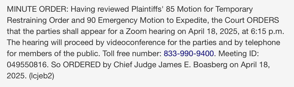 MINUTE ORDER: Having reviewed Plaintiffs' 85 Motion for Temporary Restraining Order and 90 Emergency Motion to Expedite, the Court ORDERS that the parties shall appear for a Zoom hearing on April 18, 2025, at 6:15 p.m.
The hearing will proceed by videoconference for the parties and by telephone for members of the public. Toll free number: 833-990-9400. Meeting ID:
049550816. So ORDERED by Chief Judge James E. Boasberg on April 18, 2025. (Icjeb2)