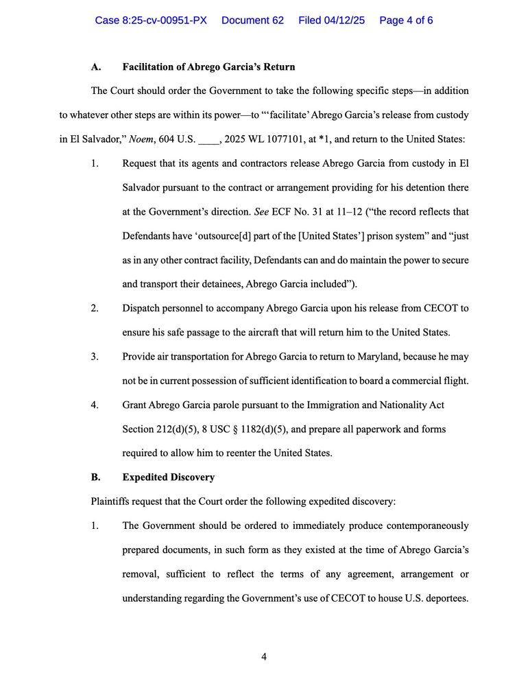 A. Facilitation of Abrego Garcia's Return
The Court should order the Government to take the following specific steps—in addition to whatever other steps are within its power—to '"facilitate' Abrego Garcia's release from custody
in El Salvador," Noem, 604 U.S. _
→ 2025 WL 1077101, at *1, and return to the United States:
Request that its agents and contractors release Abrego Garcia from custody in El
Salvador pursuant to the contract or arrangement providing for his detention there
at the Government's direction. See ECF No. 31 at 11-12 ("the record reflects that Defendants have 'outsource[d] part of the [United States'] prison system" and "just as in any other contract facility, Defendants can and do maintain the power to secure and transport their detainees, Abrego Garcia included").
Dispatch personnel to accompany Abrego Garcia upon his release from CECOT to
ensure his safe passage to the aircraft that will return him to the United States.
Provide air transportation for Abrego Garcia to return to Maryland, because he may not be in current possession of sufficient identification to board a commercial flight.
Grant Abrego Garcia parole pursuant to the Immigration and Nationality Act
Section 212(d)(5), 8 USC § 1182(d)(5), and prepare all paperwork and forms required to allow him to reenter the United States.
B.
Expedited Discovery
Plaintiffs request that the Court order the following expedited discovery:
The Government should be ordered to immediately produce contemporaneously
prepared documents, in such form as they existed at the time of Abrego Garcia's removal, sufficient to reflect the terms of any agreement, arrangement or understanding regarding the Government's use of CECOT to house U.S. deportees.