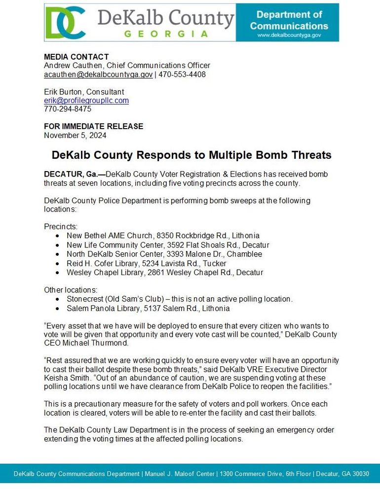 DeKalb County Responds to Multiple Bomb Threats
DECATUR, Ga.-DeKalb County Voter Registration & Elections has received bomb threats at seven locations, including five voting precincts across the county.
DeKalb County Police Department is performing bomb sweeps at the following locations:
Precincts:
• New Bethel AME Church, 8350 Rockbridge Rd., Lith onia
• New Life Community Center, 3592 Flat Shoals Rd., Decatur
• North DeKalb Senior Center, 3393 Malone Dr., Chamblee
• Reid H. Cofer Library, 5234 Lavista Rd., Tucker
• Wesley Chapel Library, 2861 Wesley Chapel Rd., Decatur
Other locations:
• Stonecrest (Old Sam's Club) - this is not an active polling location.
• Salem Panola Library, 5137 Salem Rd., Lith onia
"Every asset that we have will be deployed to ensure that every citizen who wants to vote will be aiven that opportunity and every vote cast will be counted." DeKalb Countv
CEO Michael Thurmond.
"Rest assured that we are working quickly to ensure every voter will have an opportunity to cast their ballot despite these bomb threats," said DeKalb VRE Executive Director Keisha Smith. "Out of an abundance of caution, we are suspending voting at these polling locations until we have clearance from DeKalb Police to reopen the facilities."
This is a precautionary measure for the safety of voters and poll workers. Once each location is cleared, voters will be able to re-enter the facility and cast their ballots.
The DeKalb County Law Department is in the process of seeking an emergency order extending the voting times at the affected polling locations.