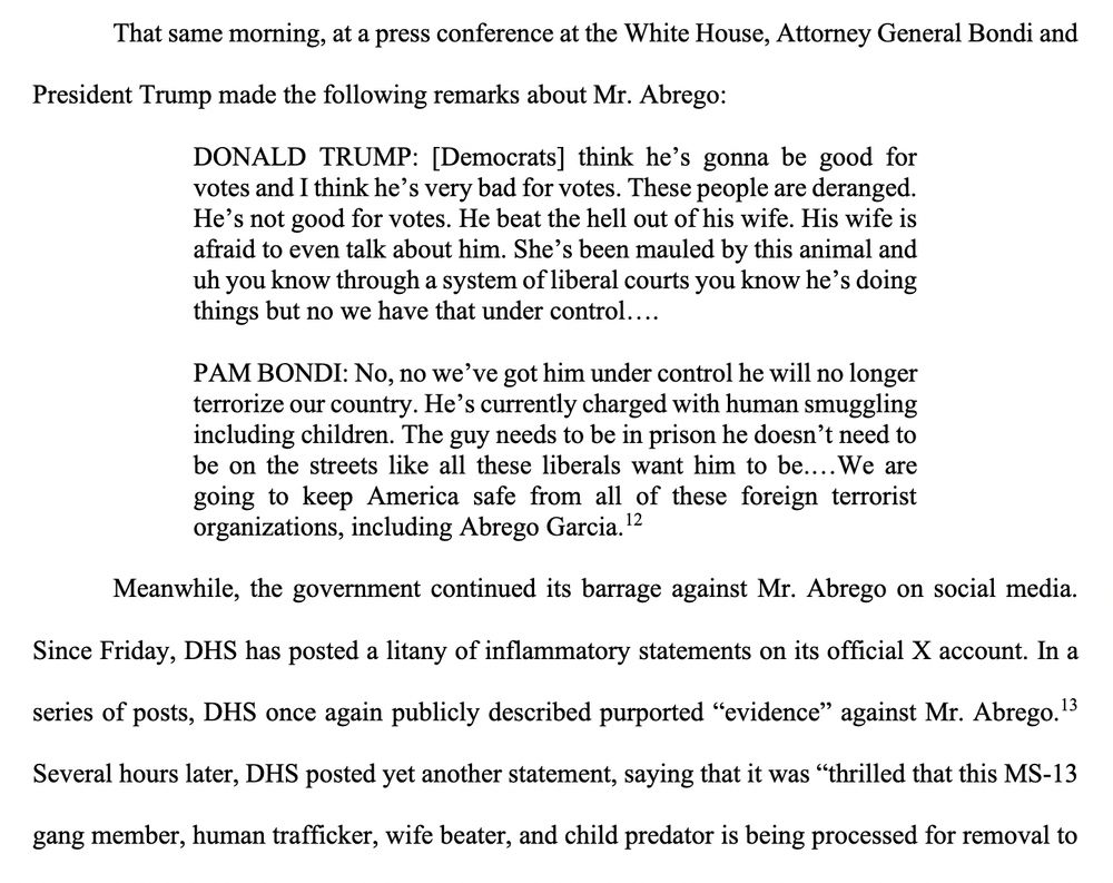 That same morning, at a press conference at the White House, Attorney General Bondi and President Trump made the following remarks about Mr. Abrego: ONALD TRUMP: [Democrats] think he's gonna be good for votes and I think he's very bad for votes. These people are deranged. He's not good for votes. He beat the hell out of his wife. His wife is afraid to even talk about him. She's been mauled by this animal and uh you know through a system of liberal courts you know he's doing things but no we have that under control.... PAM BONDI: No, no we've got him under control he will no longer terrorize our country. He's currently charged with human smuggling including children. The guy needs to be in prison he doesn't need to be on the streets like all these liberals want him to be....We are oing to keep America safe from all of these foreign terrorist rganizations, including Abrego Garcia. 12 Meanwhile, the government continued its barrage against Mr. Abrego on social media. Since Friday, DHS has posted a litany of inflammatory statements on its official X account. In a series of posts, DHS once again publicly described purported 