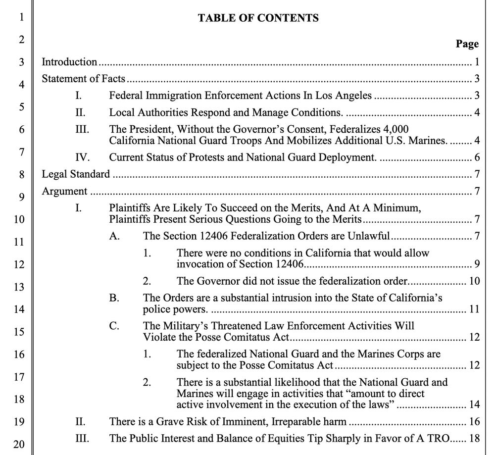TABLE OF CONTENTS
Introduction.
Statement of Facts
Federal Immigration Enforcement Actions In Los Angeles
II.
III.
Local Authorities Respond and Manage Conditions.
The President, Without the Governor's Consent, Federalizes 4,000
California National Guard Troops And Mobilizes Additional U.S. Marines.
Current Status of Protests and National Guard Deployment.
IV.
Legal Standard
Argument
I.
Page
1
3
3
4
II.
III.
Plaintiffs Are Likely To Succeed on the Merits, And At A Minimum, Plaintiffs Present Serious Questions Going to the Merits A.
The Section 12406 Federalization Orders are Unlawful
There were no conditions in California that would allow invocation of Section 12406
2. The Governor did not issue the federalization order.
B.
The Orders are a substantial intrusion into the State of California's police powers.
C.
The Military's Threatened Law Enforcement Activities Will
Violate the Posse Comitatus Act.
The federalized National Guard and the Marines Corps are subject to the Posse Comitatus Act
There is a substantial likelihood that the National Guard and Marines will engage in activities that "amount to direct active involvement in the execution of the laws"
There is a Grave Risk of Imminent, Irreparable harm
The Public Interest and Balance of Equities Tip Sharply in Favor of A TRO
