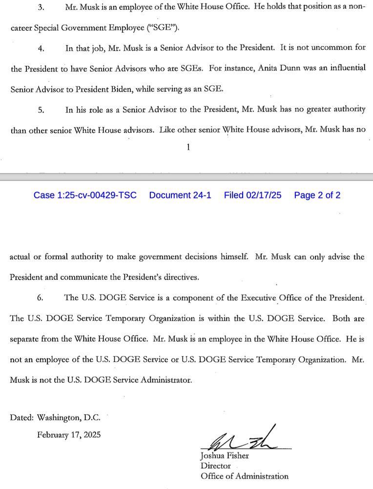 Mr. Musk is an employee of the White House Office. He holds that position as a non-career Special Government Employee ("SGE").
In that job, Mr. Musk is a Senior Advisor to the President. It is not uncommon for the President to have Senior Advisors who are SGEs. For instance, Anita Dunn was an influential Senior Advisos to President Biden, while serving as an SGE.
In his role as a Senior Advisor to the President, Mr. Musk has no greater authority than other senior White House advisors. Like other senior White House advisors, Mr. Musk has no actual or formal authority to make government decisions himself. Mr. Musk can only advise the
President and communicate the President's directives.
The U.S. DOGE Service is a component of the Executive Office of the President.
The U.S. DOGE Service Temporary Organization is within the U.S. DOGE Service. Both are separate from the White House Office. Mr. Musk is an employee in the White House Office. He is
not an employee of the U.S. DOGE Service or U.S. DOGE Service Temporary Organization. Mr. Musk is not the U.S. DOGE Service Administrator.
Dated: Washington, D.C.
February 17, 2025
Joshua Fisher
Director
Office of Administration