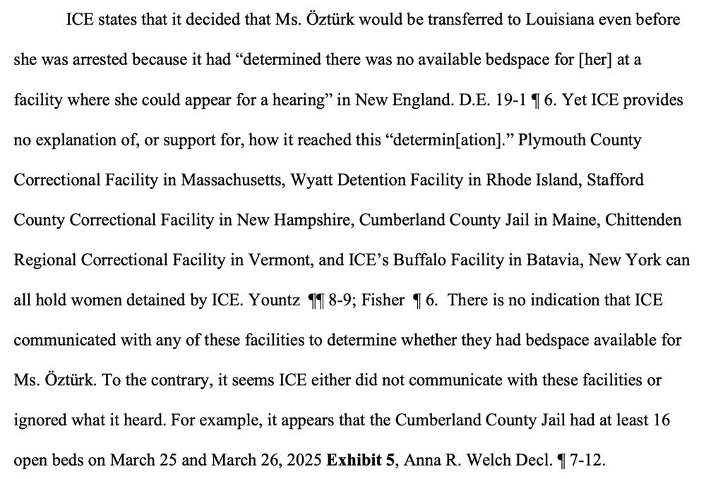 ICE states that it decided that Ms. Oztürk would be transferred to Louisiana even before
she was arrested because it had "determined there was no available bedspace for [her] at a
facility where she could appear for a hearing" in New England. D.E. 19-1 I 6. Yet ICE provides no explanation of, or support for, how it reached this "determin[ation]." Plymouth County Correctional Facility in Massachusetts, Wyatt Detention Facility in Rhode Island, Stafford County Correctional Facility in New Hampshire, Cumberland County Jail in Maine, Chittenden
Regional Correctional Facility in Vermont, and ICE's Buffalo Facility in Batavia, New York can all hold women detained by ICE. Yountz 11 8-9; Fisher 4 6. There is no indication that ICE communicated with any of these facilities to determine whether they had bedspace available for Ms. Öztürk. To the contrary, it seems ICE either did not communicate with these facilities or ignored what it heard. For example, it appears that the Cumberland County Jail had at least 16
open beds on March 25 and March 26, 2025 Exhibit 5, Anna R. Welch Decl. 9 7-12.
