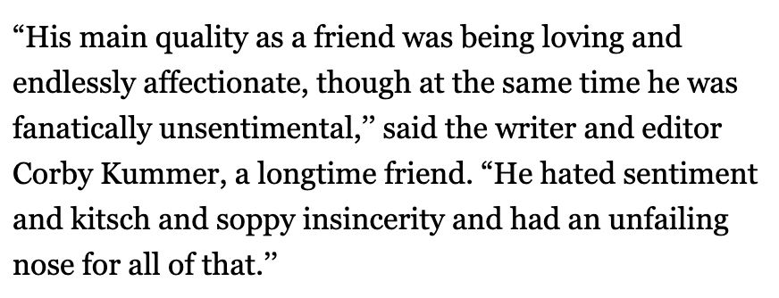 "His main quality as a friend was being loving and endlessly affectionate, though at the same time he was fanatically unsentimental," said the writer and editor Corby Kummer, a longtime friend. "He hated sentiment and kitsch and soppy insincerity and had an unfailing nose for all of that."