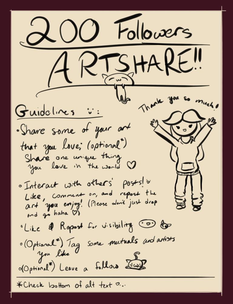 A digital poster for EmberSSBM’s 200 Bluesky Followers Artshare

From top to bottom:

[Large, Underlined, and Handwritten text]: “200 Followers ARTSHARE!!” With a droopy cartoon cat sleeping and hanging over the underline for ‘ARTSHARE!!’

[Smaller handwritten text]: “[underlined] Guidelines :) :
- Share some of your art that you love; (optional*) share one unique thing you love in the world <3
- Interact with others’ posts! :D Like, comment on, and repost the art you enjoy! (Please don’t just drop and go haha <3)
- Like & Repost for visibility :D [cat]
- (Optional*) Tag some mutuals and artists you like
- (Optional*) Leave a follow [a front-facing cat dropped onto the ground with its tail wagging behind it]”

Beneath a divider line:

“*Check bottom of alt text :) <3”

[message from me to all of you :)]

It’s truly been a special experience to have joined Bluesky, already even more so than I ever would’ve expected. When I joined a few months ago, I found myself with a lot of time on my hands due to unforeseen life circumstances, which fortunately gave me time to finally make more art. I just intended for this to be a place I could upload all that and hopefully connect with a few nice people 😌

Instead, I was met with boundless kindness and a wonderful, healthy social environment that was willing to integrate me into it. It’s truly been amazing to connect with each and every one of you delightful, creative people, and I can’t wait to continue to connect with hopefully even more to come!! :D

From the bottom of my heart, thank you all, it’s been a pleasure 💜🩵💜