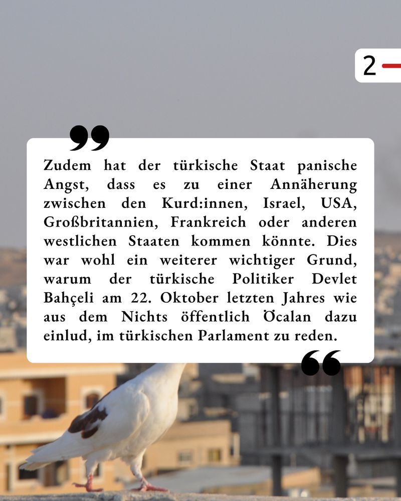 Der Hintergrund ist der gleiche, wie schon im ersten Bild. In einem weißen Kasten steht als Zitat: „Zudem hat der türkische Staat panische Angst, dass es zu einer Annäherung zwischen den Kurd:innen, Israel, USA, Großbritannien, Frankreich oder anderen westlichen Staaten kommen könnte. Dies war wohl ein weiterer wichtiger Grund, warum der türkische Politiker Devlet Bahçeli am 22. Oktober letzten Jahres wie aus dem Nichts öffentlich Öcalan dazu einlud, im türkischen Parlament zu reden.“