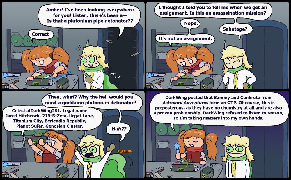 PANEL 1: Opal enters the room to see Amber tinkering with a sci-fi pipe bomb.  OPAL: Amber! I've been looking everywhere for you! Listen, there's been a― Is that a plutonium detonator???  AMBER: Correct.

PANEL 2: OPAL: I thought I told you to tell me when we get an
assignment. Is this an assassination mission?  AMBER: Nope.  OPAL: Sabotage?  AMBER: It's not an assignment.

PANEL 3:  OPAL: Then, what? Why the hell would you
need a goddamn plutonium detonator?  AMBER: CelestialDarkWing281. Legal name Jared Hitchcock. 219-B-Zeta, Urgat Lane, Titanium City, Berlendia Republic, Planet Sufar, Genosian Cluster.  OPAL: Huh??

PANEL 4:  AMBER: DarkWing posted that Sammy and Conkrete from "Astrolord Adventures" form an OTP. Of course, this is preposterous, as they have no chemistry at all and are also a proven problemship. DarkWing refused to listen to reason, so I'm taking matters into my own hands.  OPAL has no words to respond and simply stares at Amber, either in disappointment, astonishment, admiration, or maybe a mix of the three.