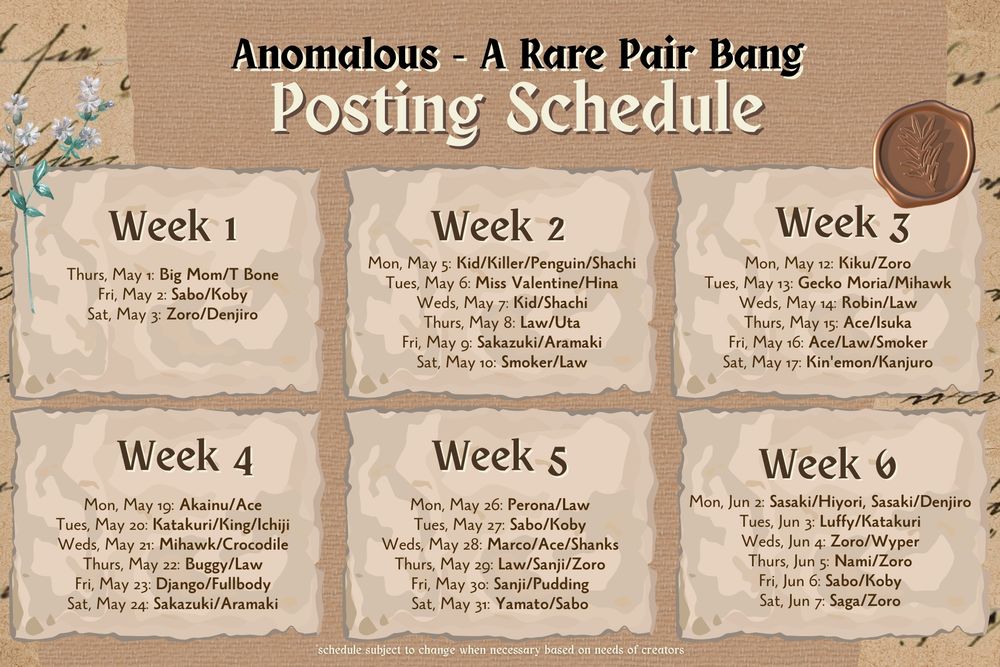 A graphic of the posting schedule for the rare pair bang divided into six weeks by date and pairing.
Anomalous - A Rare Pair Bang
Posting Schedule
Week 1
Thurs, May 1: Big Mom/T Bone
Fri, May 2: Sabo/Koby
Sat, May 3: Zoro/Denjiro
Week 2
Mon, May 5: Kid/Killer/Penguin/Shachi
Tues, May 6: Miss Valentine/Hina
Weds, May 7: Kid/Shachi
Thurs, May 8: Law/Uta
Fri, May 9: Sakazuki/Aramaki
Sat, May 10: Smoker/Law
Week 3
Mon, May 12: Kiku/Zoro
Tues, May 13: Gecko Moria/Mihawk
Weds, May 14: Robin/Law
Thurs, May 15: Ace/Isuka
Fri, May 16: Ace/Law/Smoker
Sat, May 17: Kin'emon/Kanjuro
Week 4
Mon, May 19: Akainu/Ace
Tues, May 20: Katakuri/King/Ichiji
Weds, May 21: Mihawk/Crocodile
Thurs, May 22: Buggy/Law
Fri, May 23: Django/Fullbody
Sat, May 24: Sakazuki/Aramaki
Week 5
Mon, May 26: Perona/Law
Tues, May 27: Sabo/Koby
Weds, May 28: Marco/Ace/Shanks
Thurs, May 29: Law/Sanji/Zoro
Fri, May 30: Sanji/Pudding
Sat, May 31: Yamato/Sabo
Week 6
Mon, Jun 2: Sasaki/Hiyori, Sasaki/Denjiro
Tues, Jun 3: Luffy/Katakuri
Weds, Jun 4: Zoro/Wyper
Thurs, Jun 5: Nami/Zoro
Fri, Jun 6: Sabo/Koby
Sat, Jun 7: Saga/Zoro
