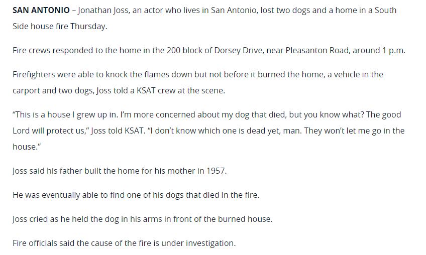 SAN ANTONIO – Jonathan Joss, an actor who lives in San Antonio, lost two dogs and a home in a South Side house fire Thursday.

Fire crews responded to the home in the 200 block of Dorsey Drive, near Pleasanton Road, around 1 p.m.

Firefighters were able to knock the flames down but not before it burned the home, a vehicle in the carport and two dogs, Joss told a KSAT crew at the scene.

“This is a house I grew up in. I’m more concerned about my dog that died, but you know what? The good Lord will protect us,” Joss told KSAT. “I don’t know which one is dead yet, man. They won’t let me go in the house.”

Joss said his father built the home for his mother in 1957.

He was eventually able to find one of his dogs that died in the fire.

Joss cried as he held the dog in his arms in front of the burned house.

Fire officials said the cause of the fire is under investigation.