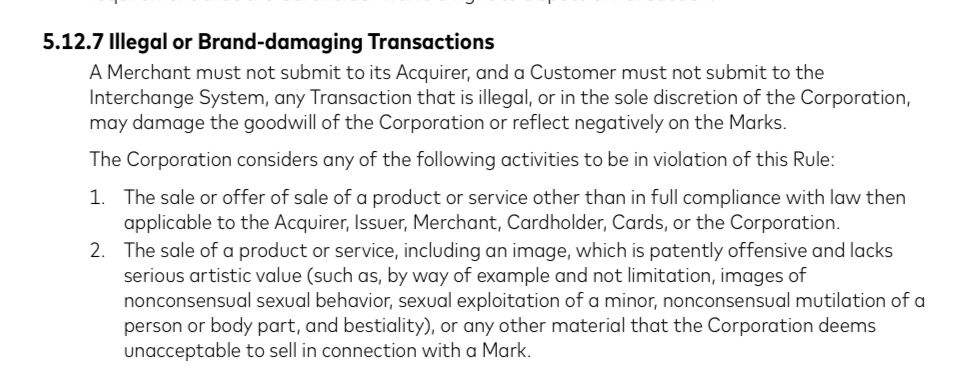 5.12.7 Illegal or Brand-damaging Transactions
A Merchant must not submit to its Acquirer, and a Customer must not submit to the Interchange System, any Transaction that is illegal, or in the sole discretion of the Corporation, may damage the goodwill of the Corporation or reflect negatively on the Marks.
The Corporation considers any of the following activities to be in violation of this Rule:
1. The sale or offer of sale of a product or service other than in full compliance with law then applicable to the Acquirer, Issuer, Merchant, Cardholder, Cards, or the Corporation.
2. The sale of a product or service, including an image, which is patently offensive and lacks serious artistic value (such as, by way of example and not limitation, images of nonconsensual sexual behavior, sexual exploitation of a minor, nonconsensual mutilation of a person or body part, and bestiality), or any other material that the Corporation deems unacceptable to sell in connection with a Mark.