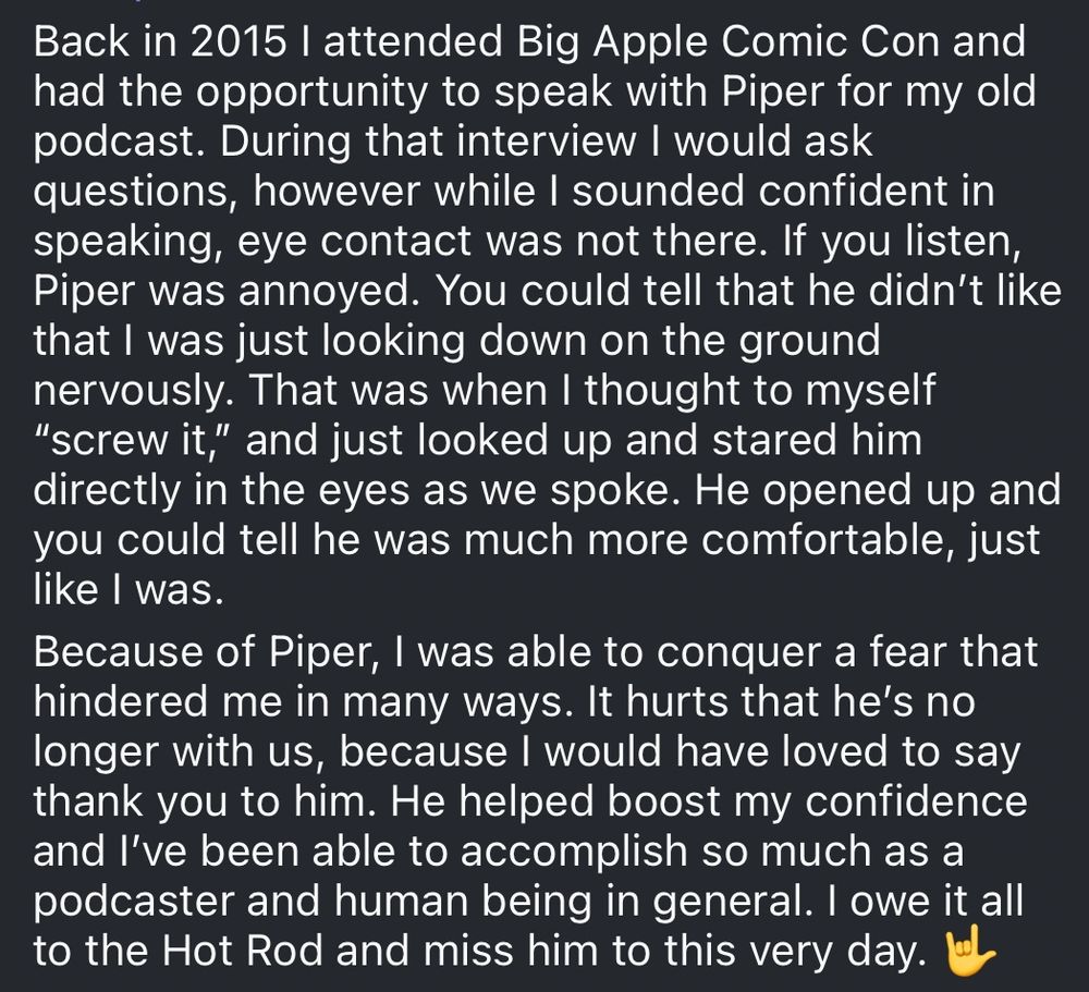 Back in 2015 l attended Big Apple Comic Con and had the opportunity to speak with Piper for my old podcast. During that interview I would ask questions, however while I sounded confident in speaking, eye contact was not there. If you listen, Piper was annoyed. You could tell that he didn't like that I was just looking down on the ground nervously. That was when I thought to myself
"screw it," and just looked up and stared him directly in the eyes as we spoke. He opened up and you could tell he was much more comfortable, just like I was.
Because of Piper, I was able to conquer a fear that hindered me in many ways. It hurts that he's no longer with us, because I would have loved to say thank you to him. He helped boost my confidence and I've been able to accomplish so much as a podcaster and human being in general. I owe it all to the Hot Rod and miss him to this very day. 🤟