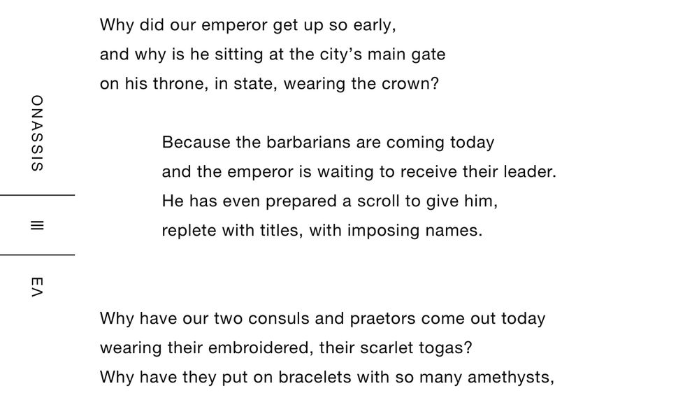 Why did our emperor get up so early,
and why is he sitting at the city’s main gate
on his throne, in state, wearing the crown?
 
            Because the barbarians are coming today
            and the emperor is waiting to receive their leader.
            He has even prepared a scroll to give him,
            replete with titles, with imposing names.
 
 
Why have our two consuls and praetors come out today
wearing their embroidered, their scarlet togas?
Why have they put on bracelets with so many amethysts,