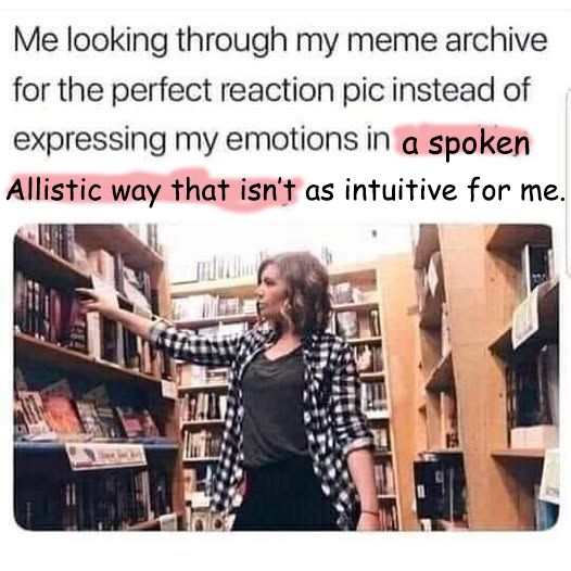 meme that has been updated. it is a picture of a person going throug a book store looking at books. 

The ext reads: Me looking throug my meme archive for the perfect reaction pic instead of exprexssing my emotions in (and then the origila text has been rubbed out and the new text is) a spoken Allistic way that isn't as intuitive for me. 