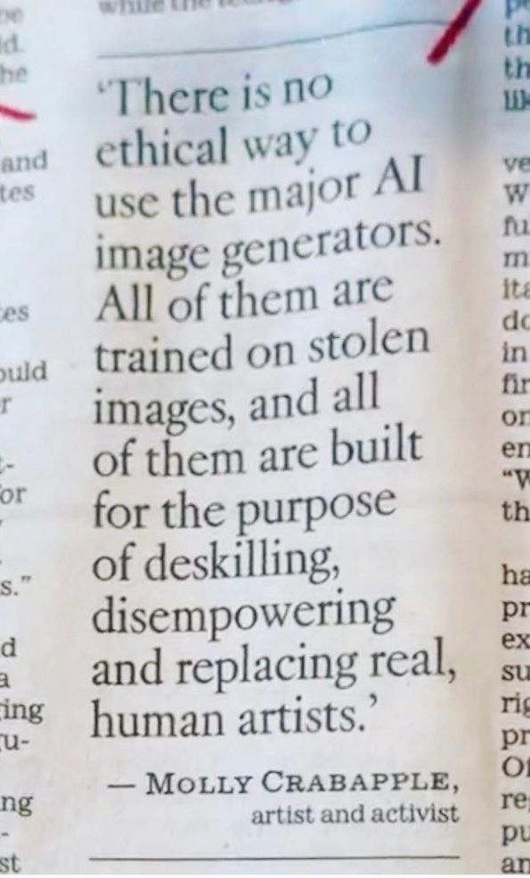 News paper clipping: 

'There is no ethical way to use the major Al image generators.
All of them are trained on stolen images, and all of them are built for the purpose of deskilling, disempowering and replacing real, human artists.
- MOLLY CRABAPPLE,
artist and activist