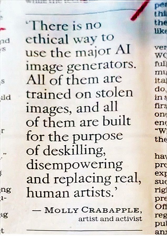 There is no ethical way to use the major Al image generators. All of them are trained on stolen images, and all of them are built for the purpose of deskilling, disempowering and replacing real, human artists. - MOLLY CRABAPPLE, artist and activist 