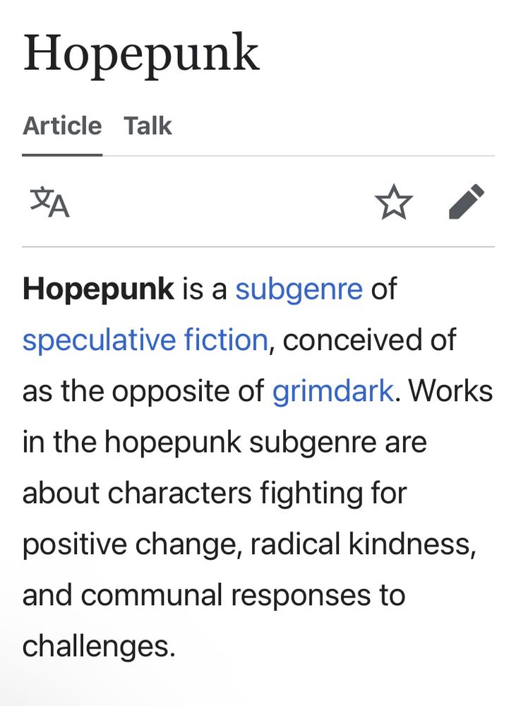 Hopepunk
Article Talk
Hopepunk is a subgenre of speculative fiction, conceived of as the opposite of grimdark. Works in the hopepunk subgenre are about characters fighting for positive change, radical kindness, and communal responses to challenges.
