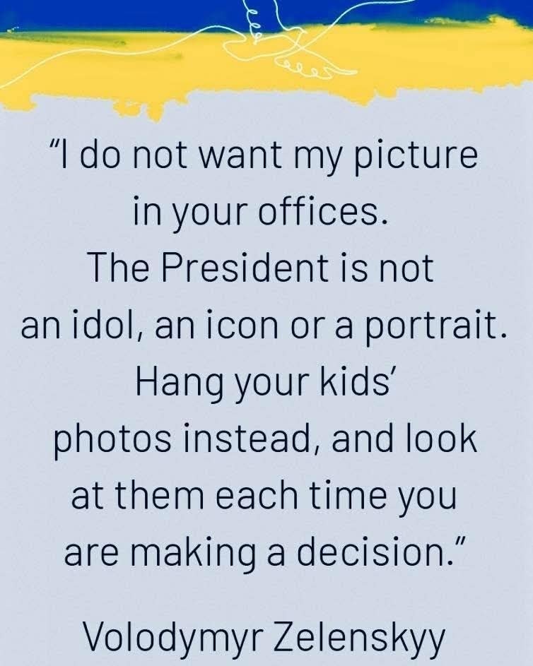 "I do not want my picture in your offices. The President is not an idol, an icon or a portrait. Hang your kids' photos instead, and look at them each time you are making a decision." 
— Volodymyrr Zelensky 