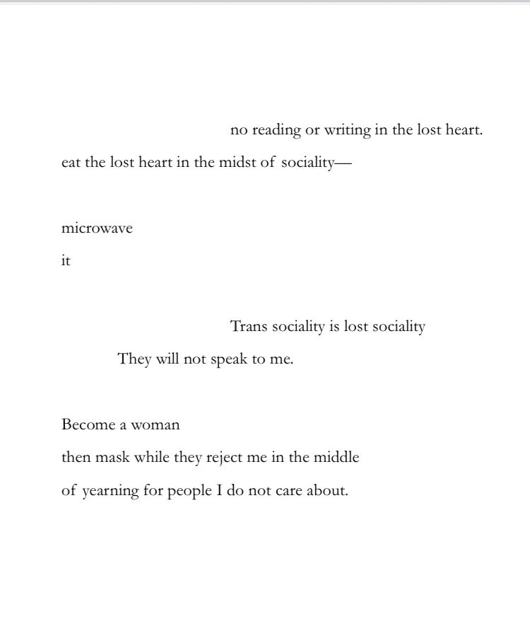 no reading or writing in the lost heart.
eat the lost heart in the midst of sociality—
microwave
Trans sociality is lost sociality
They will not speak to me.
Become a woman
then mask while they reject me in the middle
of yearning for people I do not care about.