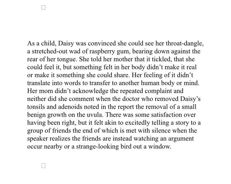 As a child, Daisy was convinced she could see her throat-dangle, a stretched-out wad of raspberry gum, bearing down against the rear of her tongue. She told her mother that it tickled, that she could feel it, but something felt in her body didn't make it real or make it something she could share. Her feeling of it didn't translate into words to transfer to another human body or mind.
Her mom didn't acknowledge the repeated complaint and neither did she comment when the doctor who removed Daisy's tonsils and adenoids noted in the report the removal of a small benign growth on the uvula. There was some satisfaction over having been right, but it felt akin to excitedly telling a story to a group of friends the end of which is met with silence when the speaker realizes the friends are instead watching an argument occur nearby or a strange-looking bird out a window.