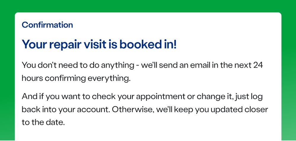 Screenshot of a repair engineer booking confirmation. The text reads:

Confirmation

Your repair visit is booked in!

You don't need to do anything - we'll send an email in the next 24 hours confirming everything.

And if you want to check your appointment or change it, just log back into your account. Otherwise, we'll keep you updated closer to the date.