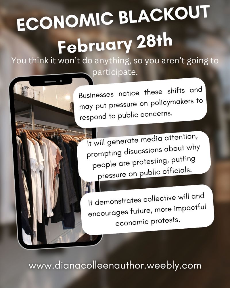 Economic blackout Feb 28th. You don't think it will do anything, so you aren't going to participate.  Businesses notice these shifts and may put pressure on policymakers to respond to public concerns. It will generate media attention, prompting discussions about why people are protesting, putting pressure on public officials. It demonstrates collective will and encourages future, more impactful economic protests.