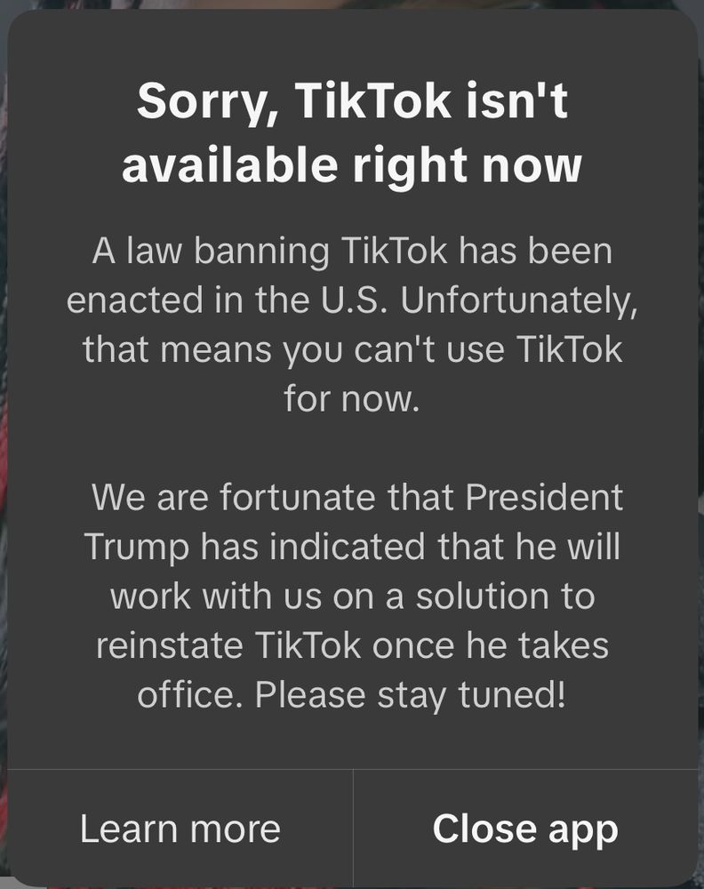 Screenshot of a message from TikTok indicating that the app is no longer running:

Sorry, TikTok isn't available right now
A law banning TikTok has been enacted in the U.S. Unfortunately, that means you can't use TikTok for now.

We are fortunate that President Trump has indicated that he will work with us on a solution to reinstate TikTok once he takes office. Please stay tuned!

Learn more.         Close app