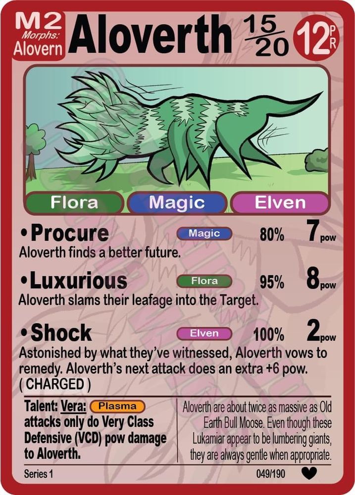 A card from Lukamiar: Legends and Leviathan Trading Card Game Video Game. A Lukamiar named Aloverth with three classes (Flora, Magic, and Elven), and three attacks (Procure, Luxurious, and Shock), a Talent (Vera), and additional flavor text.

Image description: A green, six legged Lukamiar with sprawling Aloe-shaped antlers, no face, and zigzag stripes is galloping mightily.

Breath levels: 15/20, PR 12, M2. Morphs Alovern.

Procure: Magic. Aloverth finds a better future. 80%, 7 pow.
Luxurious: Flora. Aloverth slams their leafage into the Target. 95%, 8 pow.
Shock: Elven. Astonished by what they've witnessed, Aloverth vows to remedy. Aloverth's next attack does an extra +6 pow. ( CHARGED )

Talent: Vera. PLASMA attacks only do Very Class Defensive (VCD) pow damage to Aloverth. 

Aloverth are about twice as massive as Old Earth Bull Moose. Even though these Lukamiar appear to be lumbering giants, they are always gentle when appropriate. 

Series 1, 49/190, Heart (Notable)