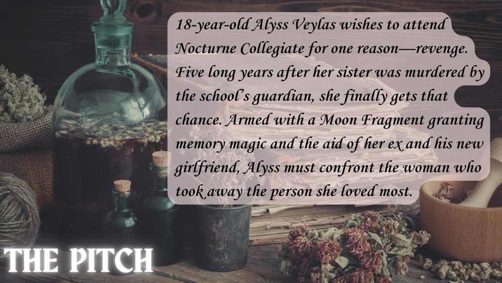 The Pitch
18-year-old Alyss Veylas wishes to attend Nocturne Collegiate for one reason—revenge. Five long years after her sister was murdered by the school’s guardian, she finally gets that chance. Armed with a Moon Fragment granting memory magic, and the aid of her ex and his new girlfriend, Alyss must confront the woman who took away the person she loved most.