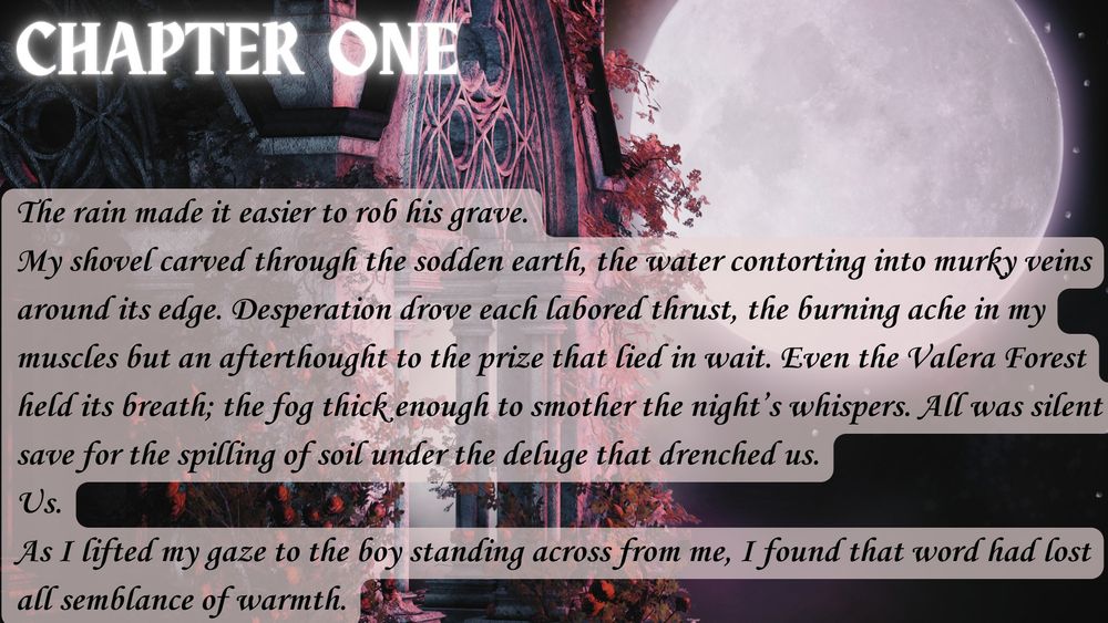 Chapter One
The rain made it easier to rob his grave.
My shovel carved through the sodden earth, the water contorting into murky veins around its edge. Desperation drove each labored thrust, the burning ache in my muscles but an afterthought to the prize that lied in wait. Even the Valera Forest held its breath; the fog thick enough to smother the night’s whispers. All was silent save for the spilling of soil under the deluge that drenched us.
Us.
As I lifted my gaze to the boy standing across from me, I found that word had lost all semblance of warmth.