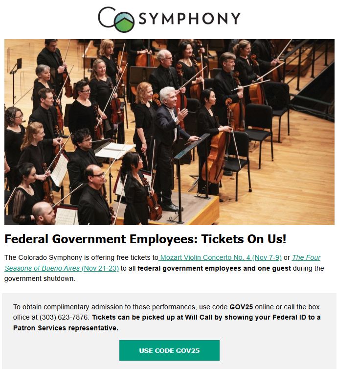 A picture of the CO Symphony, and the following text:

Federal Government Employees: Tickets On Us!
The Colorado Symphony is offering free tickets to Mozart Violin Concerto No. 4 (Nov 7-9) or The Four Seasons of Bueno Aires (Nov 21-23) to all federal government employees and one guest during the government shutdown.

To obtain complimentary admission to these performances, use code GOV25 online or call the box office at (303) 623-7876. Tickets can be picked up at Will Call by showing your Federal ID to a Patron Services representative.

USE CODE GOV25