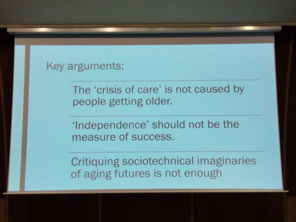 Slide saying:

Key arguments:

The 'crisis of care' is not caused by people getting older.

'Independence' should not be the measure of success.

Critiquing sociotechnical imaginaries of ageing futures is not enough.