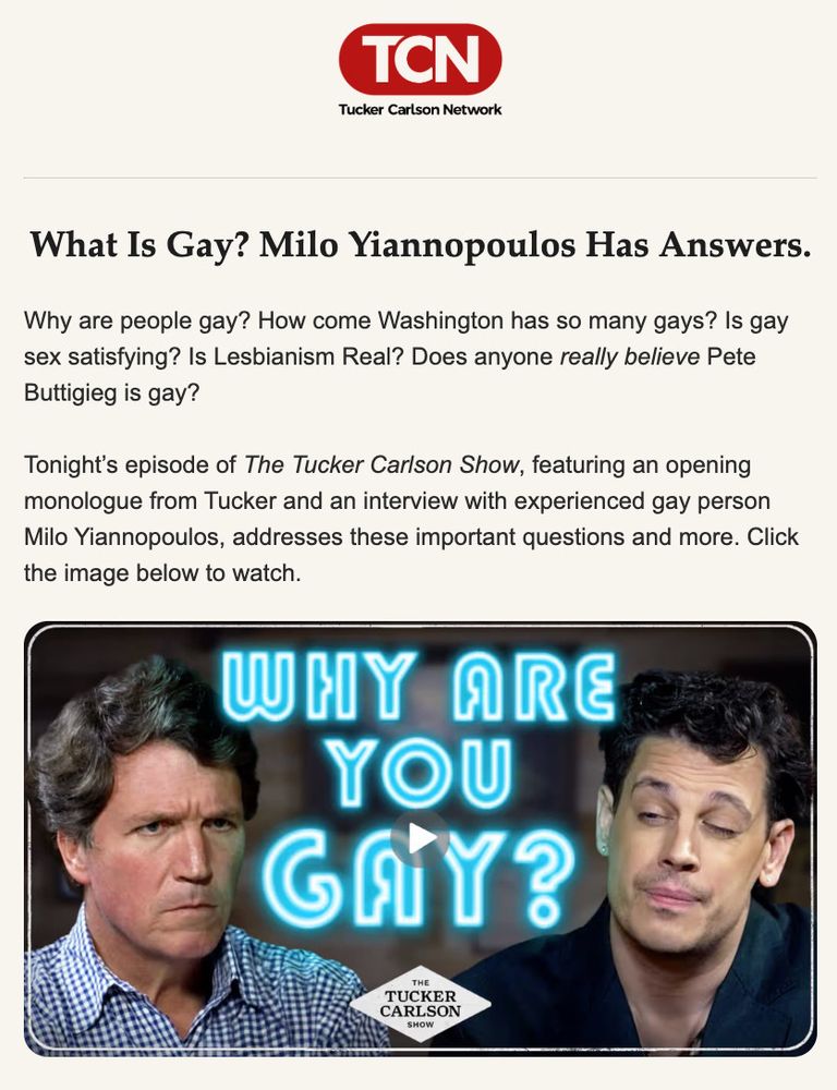 What Is Gay? Milo Yiannopoulos Has Answers.
Why are people gay? How come Washington has so many gays? Is gay sex satisfying? Is Lesbianism Real? Does anyone really believe Pete Buttigieg is gay?
Tonight's episode of The Tucker Carlson Show, featuring an opening monologue from Tucker and an interview with experienced gay person Milo Yiannopoulos, addresses these important questions and more. Click the image below to watch.
WHY ARE