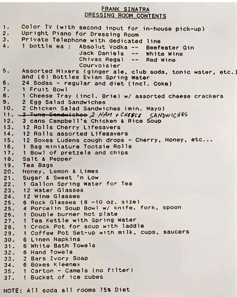 FRANK SINATRA DRESSING ROCM CONTENTS 1. Color TV (with second input for in-house pick-up) 2. Upright Piano for Dressing Room 3. Private Telephone with dedicated 4. 1 bottle ea : Absolut Vodka -- line Jack Daniels Beefeater Gin -- Chivas Regal White Wine -- Rod Wine Courvolster 5. Assorted Mixers (ginger ale, club soda, tonic water, otc.) and (6) Bottles Evian Spring Mater 6. 24 Sodas - regular and diet (incl. Coke) 7. 1 Fruit Bowl 8. 9. 1 Cheese Tray (incl. Brie) w/ assorted cheese crackers 10. 2 Egg Salad Sandwiches 11. 2 Chicken Salad Sandwiches (min. Mayo) 2 Tune SAmniches 2 HAM + CHEESE SANDWICHES 12. 3 cans Campbell's Chicken & Rice Soup 13. 12 Rolls Cherry Lifesavers 14. 12 Rolls assorted Lifesavers 15. 12 Boxes Ludens cough drops - Cherry, Honey, etc..• 16. 1 Bag miniature Tootsie Rolls 17. 1 Bowl of pretzels and chips 18. Salt & Pepper 19. Tea Bags 20. 21. Honey, Lemon & Limes Sugar & Sweet 'n Low 22. 1 Gallon Spring Water for Tea 23. 12 Water Glasses 24. 12 Wino Glasses 25. 6 Rock Glasses (8 -10 oz. s1ze) 25. 4 Porcelin Soup Bowl w/ knife. 26. Double burner hot plato fork, spoon 27. 1 Tea Kettle with Spring Water 28. 1| Crock Pot for soup with laddle 29. 1 Coffee Pot Set-up with milk, cupa, saucers 30. 6 Linen Napkins 31. 6 • White Bath Towels 32. 6 Hand Towels 33. 2 Bars Ivory Soap 34. 6 Boxes Kleenex 35. 1 Carton - Camels (no filter) 37. 1 Bucket of ice cubes NOTE: A11 soda all rooms 75% Diet