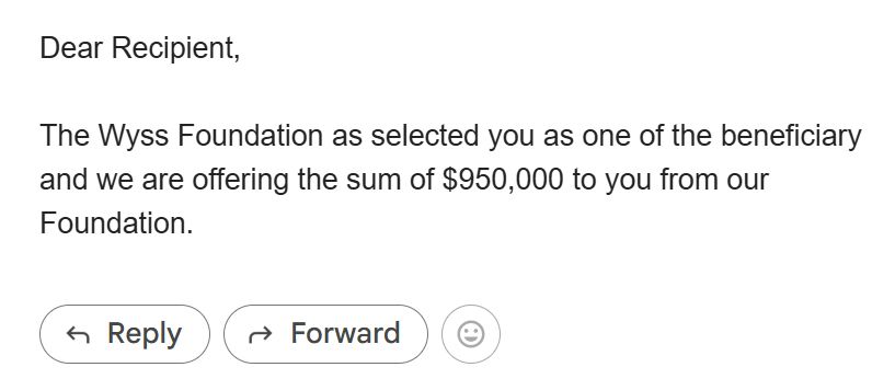Dear Recipient,

The Wyss Foundation as selected you as one of the beneficiary and we are offering the sum of $950,000 to you from our Foundation.
