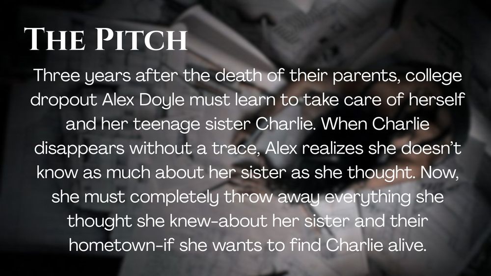 The Pitch
Three years after the death of their parents, college dropout Alex Doyle must learn to take care of herself and her teenage sister Charlie. When Charlie disappears without a trace, Alex realizes she doesn’t know as much about her sister as she thought. Now, she must completely throw away everything she thought she knew-about her sister and their hometown-if she wants to find Charlie alive.