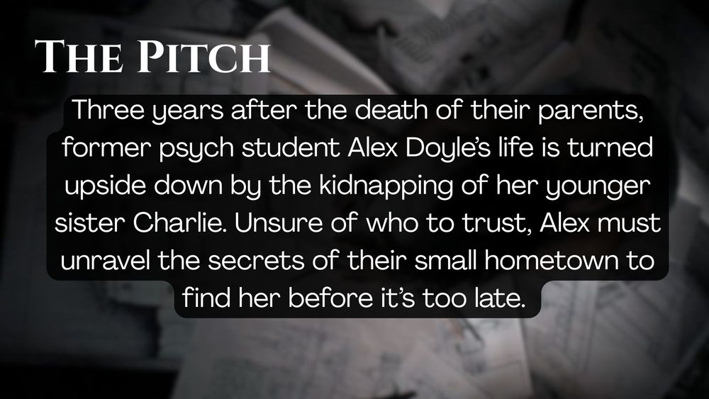 The Pitch

Three years after the death of their parents, former psych student Alex Doyle’s life is turned upside down by the kidnapping of her younger sister Charlie. Unsure of who to trust, Alex must unravel the secrets of their small hometown to find her before it’s too late.