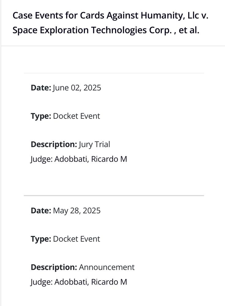 Screenshot containing 

Case Events for Cards Against Humanity, LIc v.
Space Exploration Technologies Corp., et al.

Date: June 02, 2025
Type: Docket Event
Description: Jury Trial
Judge: Adobbati, Ricardo M

Date: May 28, 2025
Type: Docket Event
Description: Announcement
Judge: Adobbati, Ricardo M