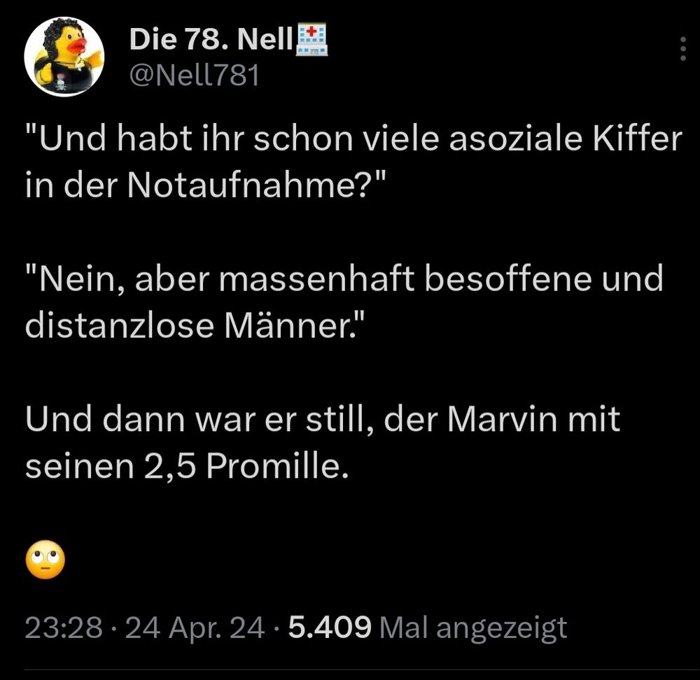 Screenshot eines Tweets von @nell781

"Und habt ihr schon viele asoziale Kiffer in der Notaufnahme?"

"Nein, aber massenhaft besoffene und distanzlose Männer."

Und dann war er still, der Marvin mit seinen 2,5 Promille.

🙄