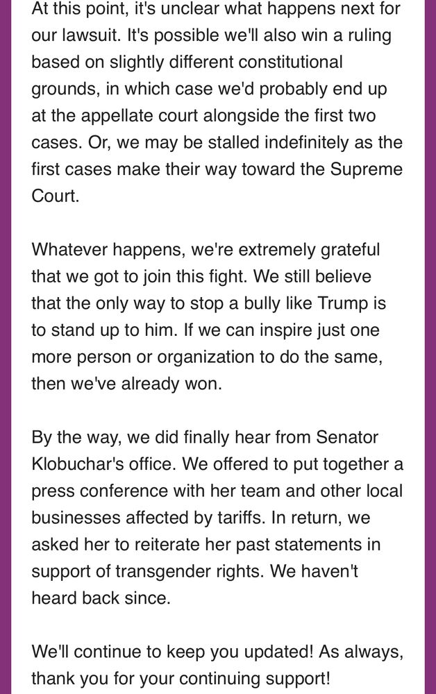 At this point, it's unclear what happens next for our lawsuit. It's possible we'll also win a ruling based on slightly different constitutional grounds, in which case we'd probably end up at the appellate court alongside the first two cases. Or, we may be stalled indefinitely as the first cases make their way toward the Supreme Court. 

Whatever happens, we're extremely grateful that we got to join this fight. We still believe that the only way to stop a bully like Trump is to stand up to him. If we can inspire just one more person or organization to do the same, then we've already won.

By the way, we did finally hear from Senator Klobuchar's office. We offered to put together a press conference with her team and other local businesses affected by tariffs. In return, we asked her to reiterate her past statements in support of transgender rights. We haven't heard back since.

We'll continue to keep you updated! As always, thank you for your continuing support! 