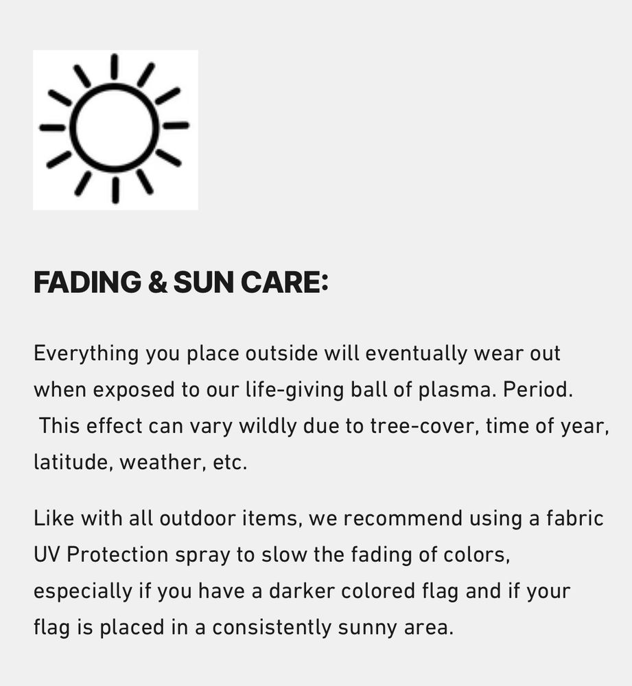 FADING & SUN CARE:
Everything you place outside will eventually wear out when exposed to our life-giving ball of plasma. Period. This effect can vary wildly due to tree-cover, time of year, latitude, weather, etc. 
Like with all outdoor items, we recommend using a fabric UV Protection spray to slow the fading of colors, especially if you have a darker colored flag and if your flag is placed in a consistently sunny area.