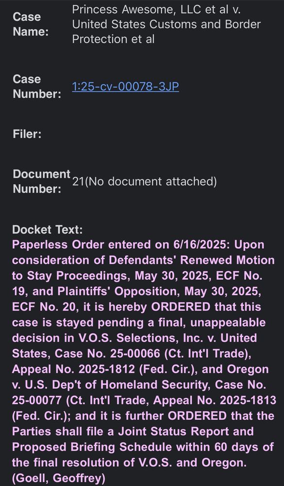 Case Name:

Princess Awesome, LLC et al v. United States Customs and Border Protection et al

Case Number:

1:25-cv-00078-3JP

Filer:

Document Number:

21(No document attached)

Docket Text:
Paperless Order entered on 6/16/2025: Upon consideration of Defendants' Renewed Motion to Stay Proceedings, May 30, 2025, ECF No. 19, and Plaintiffs' Opposition, May 30, 2025, ECF No. 20, it is hereby ORDERED that this case is stayed pending a final, unappealable decision in V.O.S. Selections, Inc. v. United States, Case No. 25-00066 (Ct. Int'l Trade), Appeal No. 2025-1812 (Fed. Cir.), and Oregon v. U.S. Dep't of Homeland Security, Case No. 25-00077 (Ct. Int'l Trade, Appeal No. 2025-1813 (Fed. Cir.); and it is further ORDERED that the Parties shall file a Joint Status Report and Proposed Briefing Schedule within 60 days of the final resolution of V.O.S. and Oregon. (Goell, Geoffrey)

