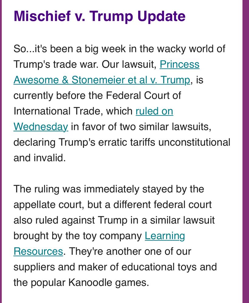 Mischief v. Trump Update

So...it's been a big week in the wacky world of Trump's trade war. Our lawsuit, Princess Awesome & Stonemeier et al v. Trump, is currently before the Federal Court of International Trade, which ruled on Wednesday in favor of two similar lawsuits, declaring Trump's erratic tariffs unconstitutional and invalid. 

The ruling was immediately stayed by the appellate court, but a different federal court also ruled against Trump in a similar lawsuit brought by the toy company Learning Resources. They're another one of our suppliers and maker of educational toys and the popular Kanoodle games.
